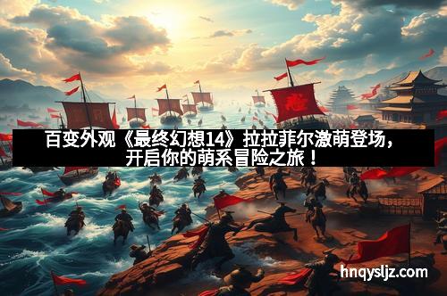百变外观《最终幻想14》拉拉菲尔激萌登场，开启你的萌系冒险之旅！